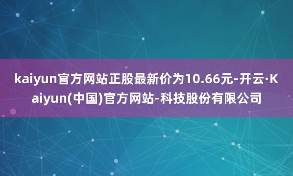 kaiyun官方网站正股最新价为10.66元-开云·Kaiyun(中国)官方网站-科技股份有限公司