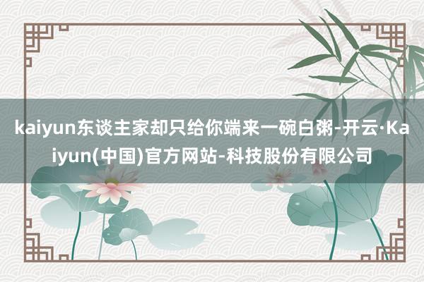 kaiyun东谈主家却只给你端来一碗白粥-开云·Kaiyun(中国)官方网站-科技股份有限公司