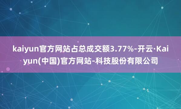 kaiyun官方网站占总成交额3.77%-开云·Kaiyun(中国)官方网站-科技股份有限公司