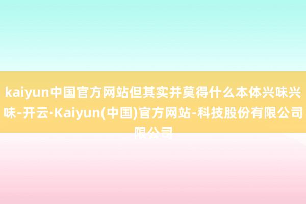 kaiyun中国官方网站但其实并莫得什么本体兴味兴味-开云·Kaiyun(中国)官方网站-科技股份有限公司