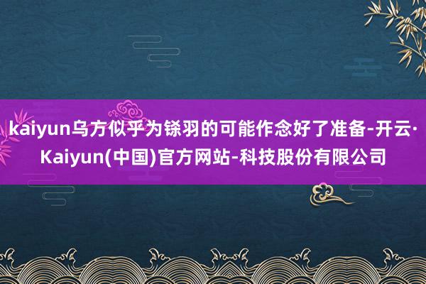 kaiyun乌方似乎为铩羽的可能作念好了准备-开云·Kaiyun(中国)官方网站-科技股份有限公司