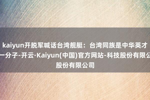 kaiyun开脱军喊话台湾舰艇：台湾同族是中华英才的一分子-开云·Kaiyun(中国)官方网站-科技股份有限公司