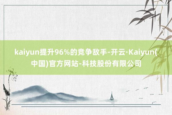 kaiyun提升96%的竞争敌手-开云·Kaiyun(中国)官方网站-科技股份有限公司