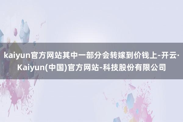 kaiyun官方网站其中一部分会转嫁到价钱上-开云·Kaiyun(中国)官方网站-科技股份有限公司