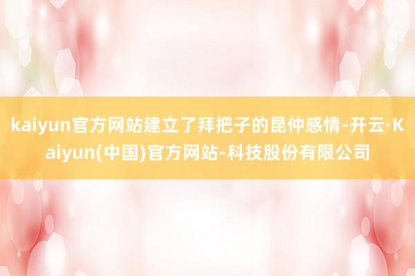 kaiyun官方网站建立了拜把子的昆仲感情-开云·Kaiyun(中国)官方网站-科技股份有限公司
