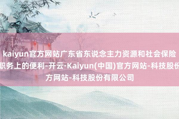 kaiyun官方网站广东省东说念主力资源和社会保险厅厅长等职务上的便利-开云·Kaiyun(中国)官方网站-科技股份有限公司