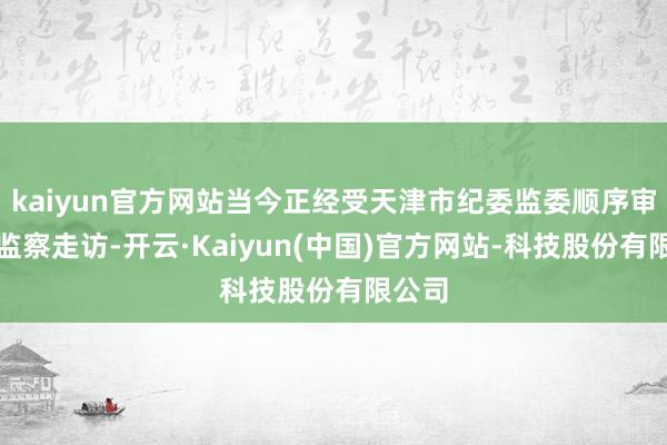 kaiyun官方网站当今正经受天津市纪委监委顺序审查和监察走访-开云·Kaiyun(中国)官方网站-科技股份有限公司