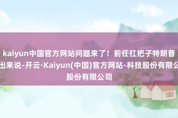kaiyun中国官方网站问题来了！前任扛把子特朗普跳出来说-开云·Kaiyun(中国)官方网站-科技股份有限公司