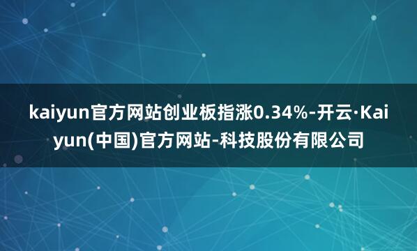 kaiyun官方网站创业板指涨0.34%-开云·Kaiyun(中国)官方网站-科技股份有限公司