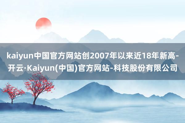 kaiyun中国官方网站创2007年以来近18年新高-开云·Kaiyun(中国)官方网站-科技股份有限公司
