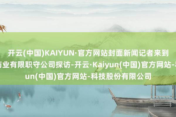 开云(中国)KAIYUN·官方网站封面新闻记者来到四川好大夫攀西药业有限职守公司探访-开云·Kaiyun(中国)官方网站-科技股份有限公司