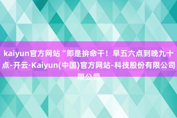 kaiyun官方网站“即是拚命干！早五六点到晚九十点-开云·Kaiyun(中国)官方网站-科技股份有限公司