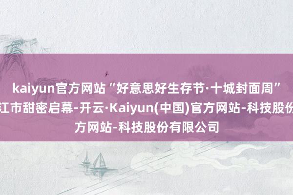kaiyun官方网站“好意思好生存节·十城封面周”首站在内江市甜密启幕-开云·Kaiyun(中国)官方网站-科技股份有限公司