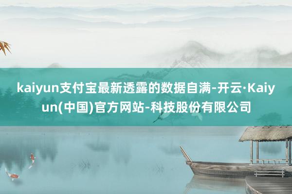 kaiyun支付宝最新透露的数据自满-开云·Kaiyun(中国)官方网站-科技股份有限公司