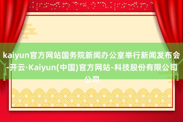 kaiyun官方网站国务院新闻办公室举行新闻发布会-开云·Kaiyun(中国)官方网站-科技股份有限公司
