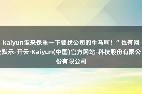 kaiyun谁来保重一下要找公司的牛马啊！”也有网友默示-开云·Kaiyun(中国)官方网站-科技股份有限公司