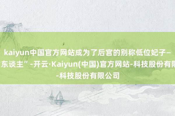 kaiyun中国官方网站成为了后宫的别称低位妃子——“才东谈主”-开云·Kaiyun(中国)官方网站-科技股份有限公司