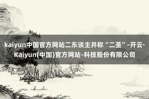 kaiyun中国官方网站二东谈主并称“二圣”-开云·Kaiyun(中国)官方网站-科技股份有限公司