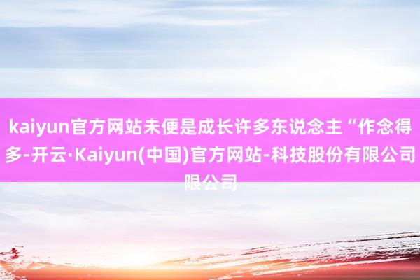 kaiyun官方网站未便是成长许多东说念主“作念得多-开云·Kaiyun(中国)官方网站-科技股份有限公司