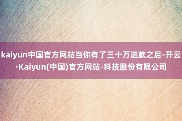 kaiyun中国官方网站当你有了三十万进款之后-开云·Kaiyun(中国)官方网站-科技股份有限公司