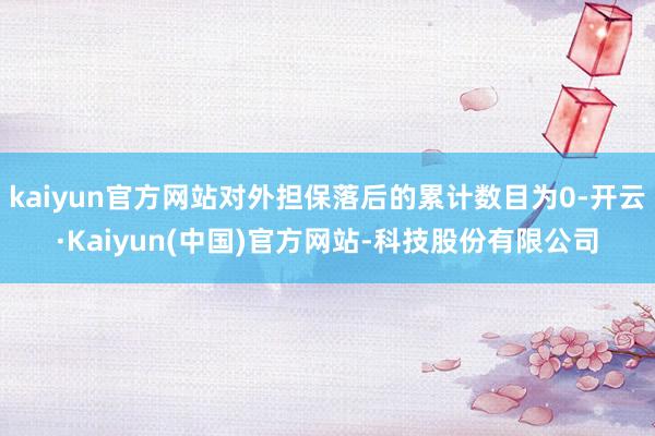 kaiyun官方网站对外担保落后的累计数目为0-开云·Kaiyun(中国)官方网站-科技股份有限公司