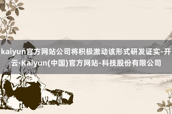 kaiyun官方网站公司将积极激动该形式研发证实-开云·Kaiyun(中国)官方网站-科技股份有限公司