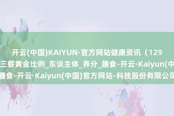 开云(中国)KAIYUN·官方网站健康资讯（129）：几组数字解码一日三餐黄金比例_东谈主体_养分_膳食-开云·Kaiyun(中国)官方网站-科技股份有限公司