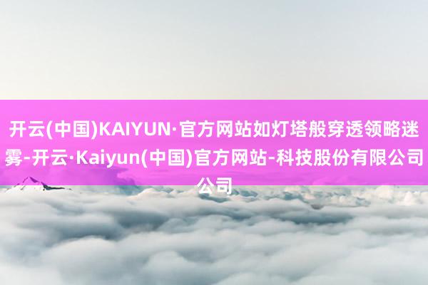 开云(中国)KAIYUN·官方网站如灯塔般穿透领略迷雾-开云·Kaiyun(中国)官方网站-科技股份有限公司
