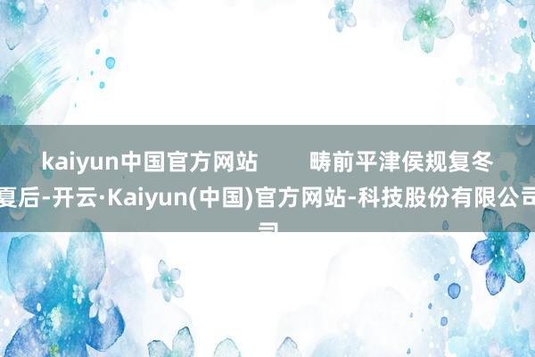 kaiyun中国官方网站        畴前平津侯规复冬夏后-开云·Kaiyun(中国)官方网站-科技股份有限公司