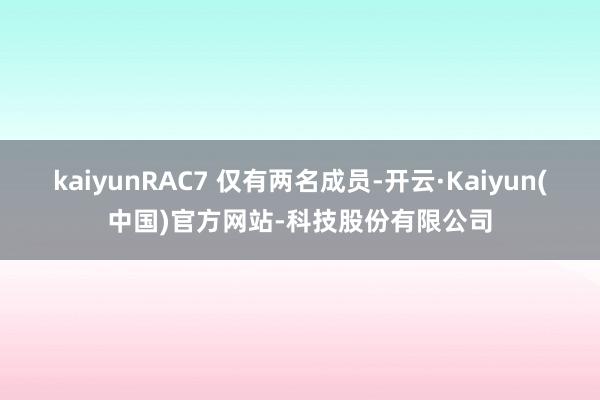 kaiyunRAC7 仅有两名成员-开云·Kaiyun(中国)官方网站-科技股份有限公司
