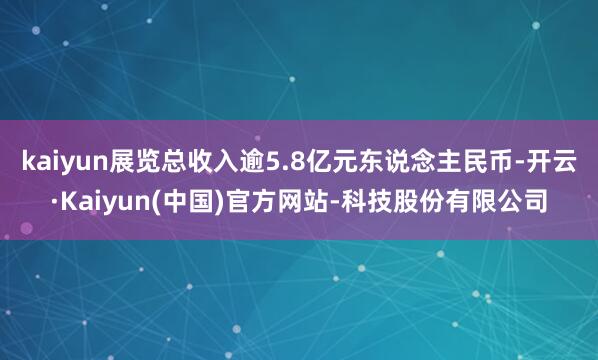 kaiyun展览总收入逾5.8亿元东说念主民币-开云·Kaiyun(中国)官方网站-科技股份有限公司