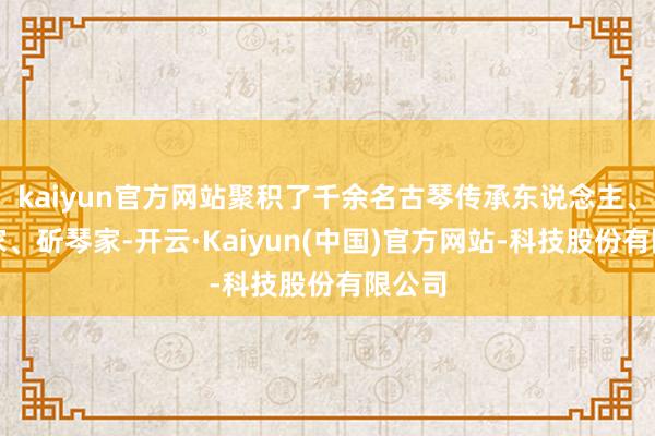 kaiyun官方网站聚积了千余名古琴传承东说念主、演奏家、斫琴家-开云·Kaiyun(中国)官方网站-科技股份有限公司