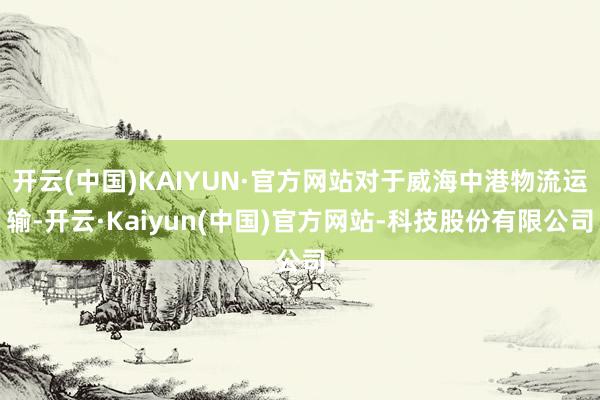 开云(中国)KAIYUN·官方网站对于威海中港物流运输-开云·Kaiyun(中国)官方网站-科技股份有限公司