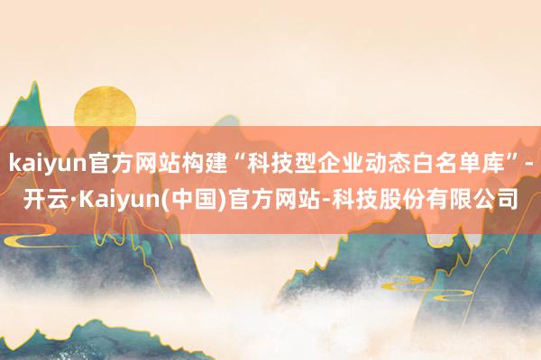 kaiyun官方网站构建“科技型企业动态白名单库”-开云·Kaiyun(中国)官方网站-科技股份有限公司