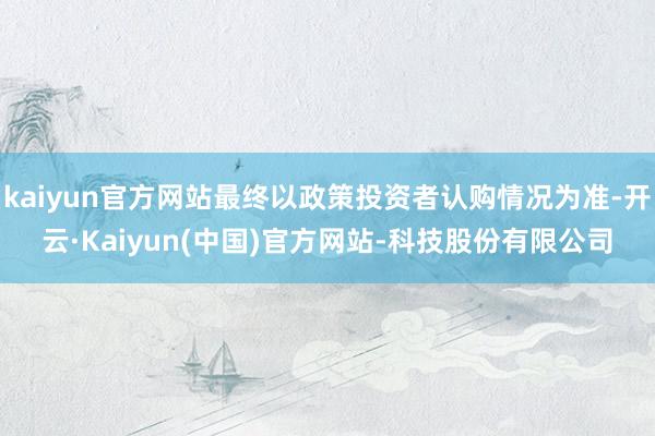 kaiyun官方网站最终以政策投资者认购情况为准-开云·Kaiyun(中国)官方网站-科技股份有限公司