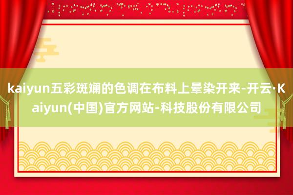 kaiyun五彩斑斓的色调在布料上晕染开来-开云·Kaiyun(中国)官方网站-科技股份有限公司