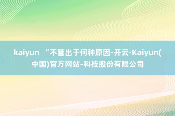 kaiyun “不管出于何种原因-开云·Kaiyun(中国)官方网站-科技股份有限公司