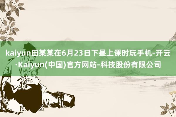 kaiyun田某某在6月23日下昼上课时玩手机-开云·Kaiyun(中国)官方网站-科技股份有限公司
