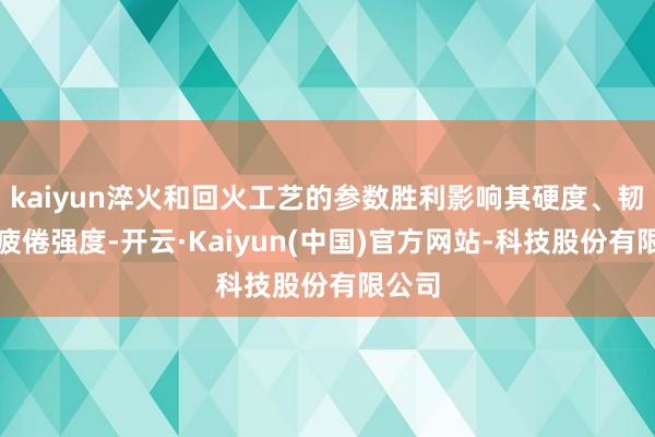 kaiyun淬火和回火工艺的参数胜利影响其硬度、韧性和疲倦强度-开云·Kaiyun(中国)官方网站-科技股份有限公司