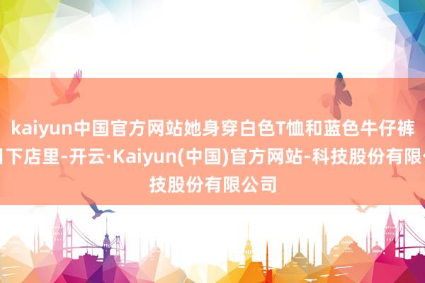 kaiyun中国官方网站她身穿白色T恤和蓝色牛仔裤出目下店里-开云·Kaiyun(中国)官方网站-科技股份有限公司