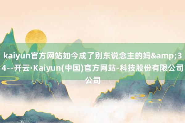 kaiyun官方网站如今成了别东说念主的妈&34--开云·Kaiyun(中国)官方网站-科技股份有限公司