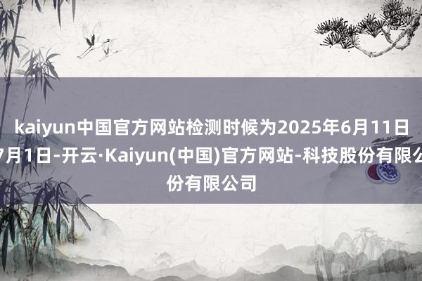 kaiyun中国官方网站检测时候为2025年6月11日至7月1日-开云·Kaiyun(中国)官方网站-科技股份有限公司
