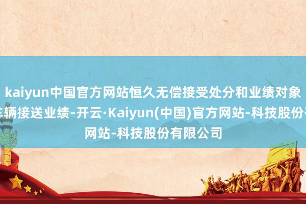 kaiyun中国官方网站恒久无偿接受处分和业绩对象提供的车辆接送业绩-开云·Kaiyun(中国)官方网站-科技股份有限公司