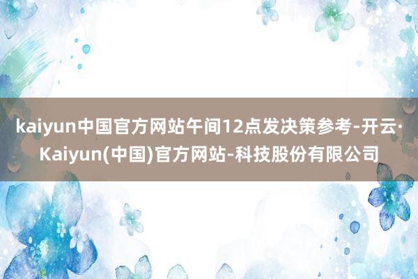 kaiyun中国官方网站午间12点发决策参考-开云·Kaiyun(中国)官方网站-科技股份有限公司