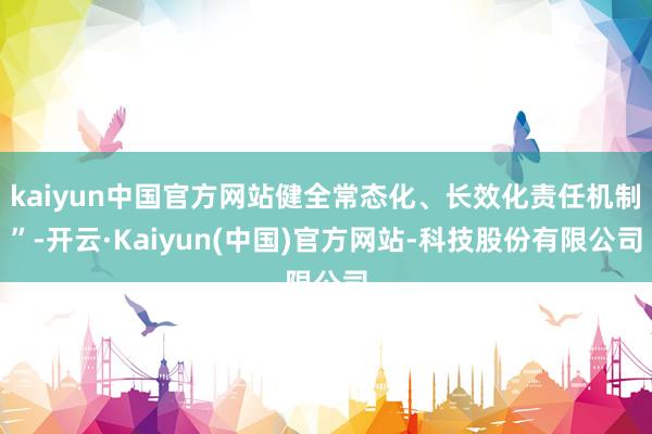 kaiyun中国官方网站健全常态化、长效化责任机制”-开云·Kaiyun(中国)官方网站-科技股份有限公司