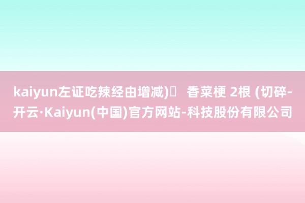kaiyun左证吃辣经由增减)▶ 香菜梗 2根 (切碎-开云·Kaiyun(中国)官方网站-科技股份有限公司