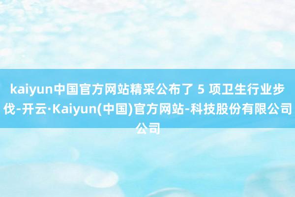 kaiyun中国官方网站精采公布了 5 项卫生行业步伐-开云·Kaiyun(中国)官方网站-科技股份有限公司