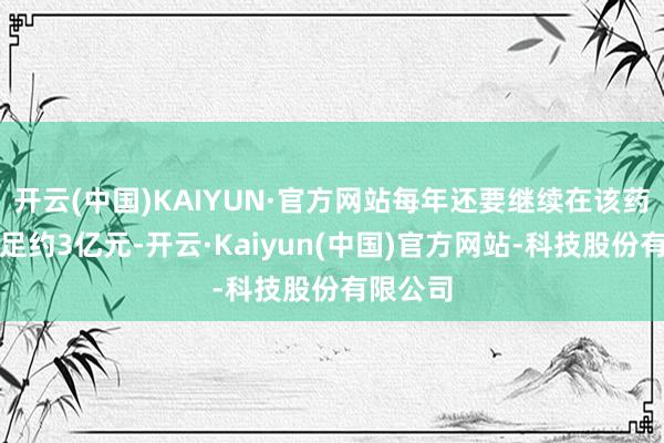 开云(中国)KAIYUN·官方网站每年还要继续在该药物上插足约3亿元-开云·Kaiyun(中国)官方网站-科技股份有限公司