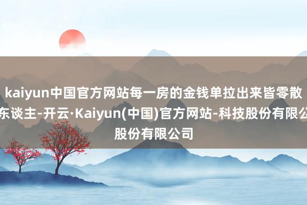 kaiyun中国官方网站每一房的金钱单拉出来皆零散惊东谈主-开云·Kaiyun(中国)官方网站-科技股份有限公司