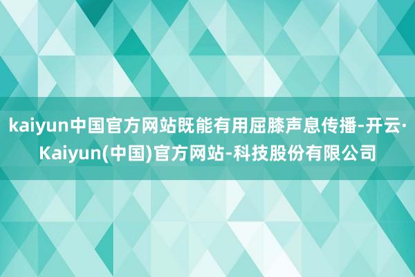 kaiyun中国官方网站既能有用屈膝声息传播-开云·Kaiyun(中国)官方网站-科技股份有限公司